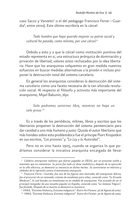 Rodolfo Montes de Oca || 13  caso Sacco y Vanzetti o el del pedagogo Francisco Ferrer i Guar- dia’, entre otrog). Este dltimo escribirla en la cércel  Todo hombre que haya querido mejorar su patria social y cultural ha pasado, como minimo, por una cdrcel?  Debido a esto y a que la carcel como institucién punitiva del estado representa en si, una estructura jerdrquica de dominacién y privacién de libertad, valores estos rechazados por la idea liberta- fia. Hace que los anarquistas volquemos en gran medida nuestros esfuerzos en buscar medidas alternativas a la prisién e incluso pro- poner a destruccién total del sistema carcelario.  En general los anarquistas consideran la destruccién del siste- ma carcelario como una faceta necesaria de la tan aitorada revolu- cién social. Al respecto el filésofo y activista més importante del anarquismo, Mijail Bakunin, dijo:  Solo podremos sentirnos libre, mientras no haya un solo preso.**  Es a través de los periédicos, mitines, libros y escritos que los libertarios proponen la destruccién del sistema penitenciario para dar cavidad a uno més humano y justo. Quizds el autor libertario que més hondeo sobre esta problematica fue el principe Piort Kropotkin en sus escritos, “Las prisiones”y “La Ley y la Autoridad”.  Pero no es sino hasta 1905, cuando se organiza lo que po- drlamos considerar la iniciativa anarquista encargada de llevar   Celebres anarquistos aloncs que fusron jagades en EEUL, por un presunta asoto y aseinato qu o cometieron. Sujuico fus todo un show medldtco y después de s secucin en’losills eléctrico, s demast su inocencia n dicho hechos. Se comirtisron en mértres y Cimbolo de o repreiincontra el movimiento anrguist  © Francisco Frre § uordia ue una de I figuras ms ilistrodes del anarguismo ibérico, fue el prcursar de un inovade istema deensesanca paa nis, conocid como "L Escuelo Moderna, I cual basab susenseinzas enun modelo de anarqusmo. Fue acusado d se ol principal instigodor e una revusha popula en Espac, conocido coma “La Semana Trgica”, Jue fusiodo. Despuds de s muerte 5t damastrdsu nocenci.  * YVAA, “Extrema Violencia, Extrema indigencia”. KutreArtForeer. 30 de Agosta de 2002  = VVAA, Extrema Vilencis, Extremo indgencia” KutreAr Foreve. 30 de Agost de 2002 